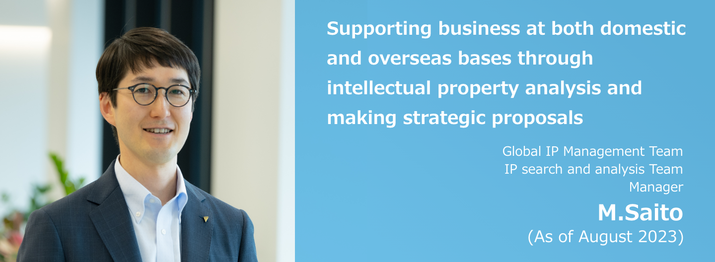 Supporting business at both domestic and overseas bases through intellectual property analysis and making strategic proposals Global IP Management Team IP search and analysis Team Manager M. Saito (As of August 2023)